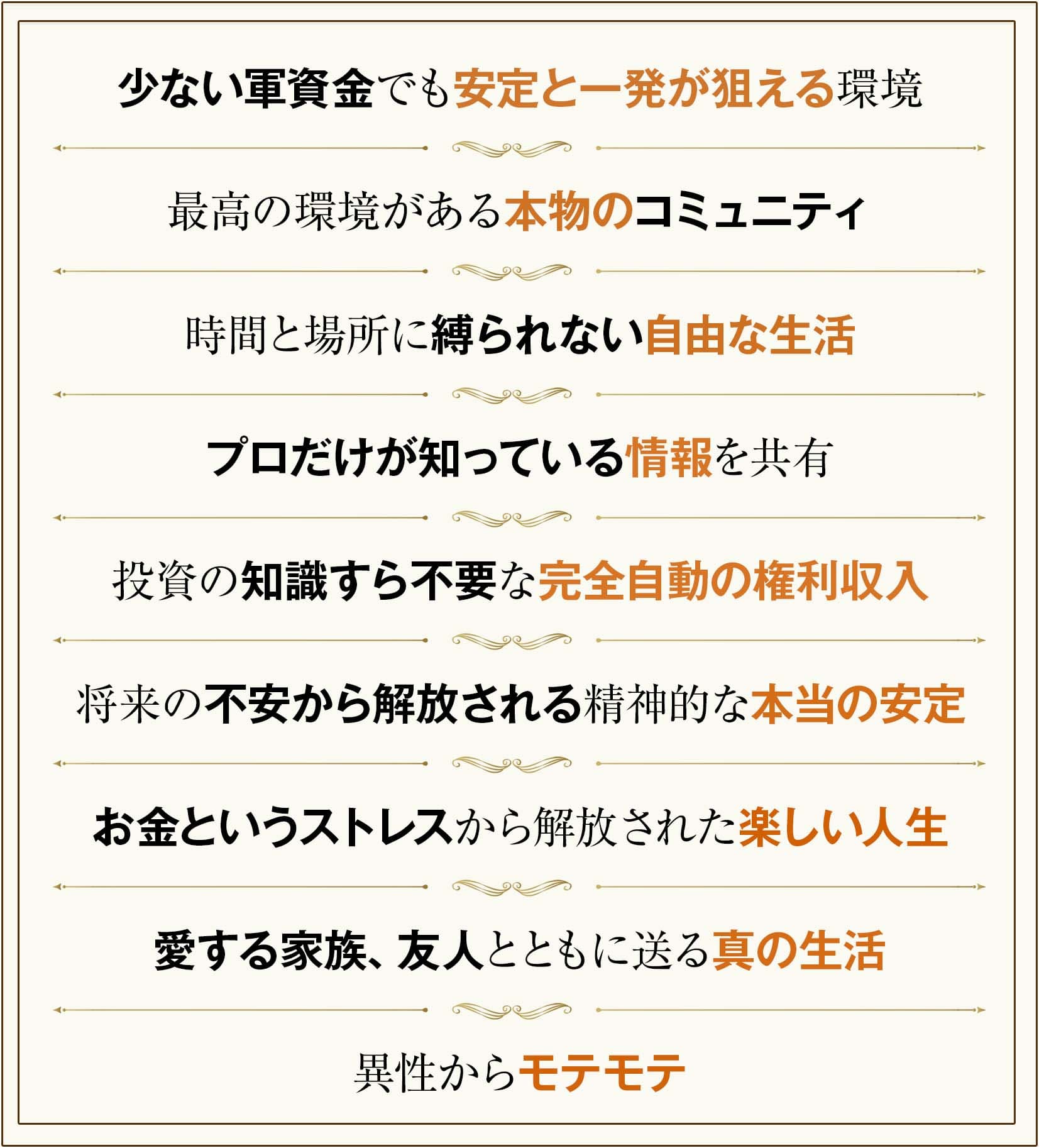 少ない軍資金でも安定と一発が狙える環境
最高の環境がある本物のコミュニティ
時間と場所に縛られない自由な生活
プロだけが知っている情報を共有
投資の知識すら不要な完全自動の権利収入
将来の不安から解放される精神的な本当の安定
お金というストレスから解放された楽しい人生
愛する家族、友人とともに送る真の生活
異性からモテモテ
