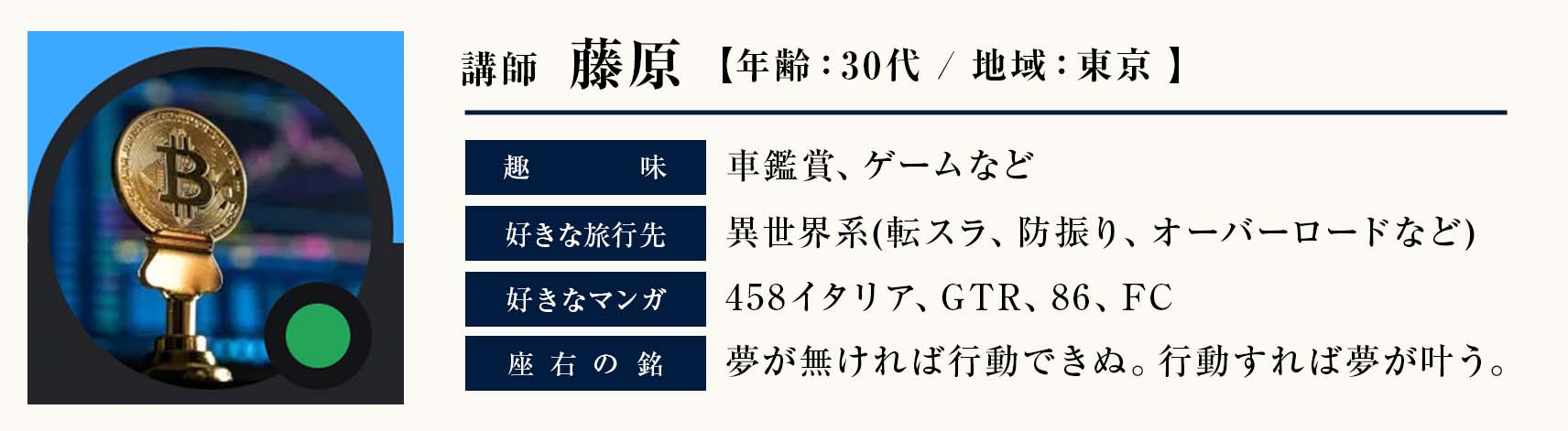 講師　藤原
年齢：30代 
地域：東京
趣味：車鑑賞、ゲームなど 
好きなアニメ：異世界系(転スラ、防振り、オーバーロードなど) 
好きな車：458イタリア、GTR、86、FC 
座右の銘：夢が無ければ行動できぬ。行動すれば夢が叶う。
