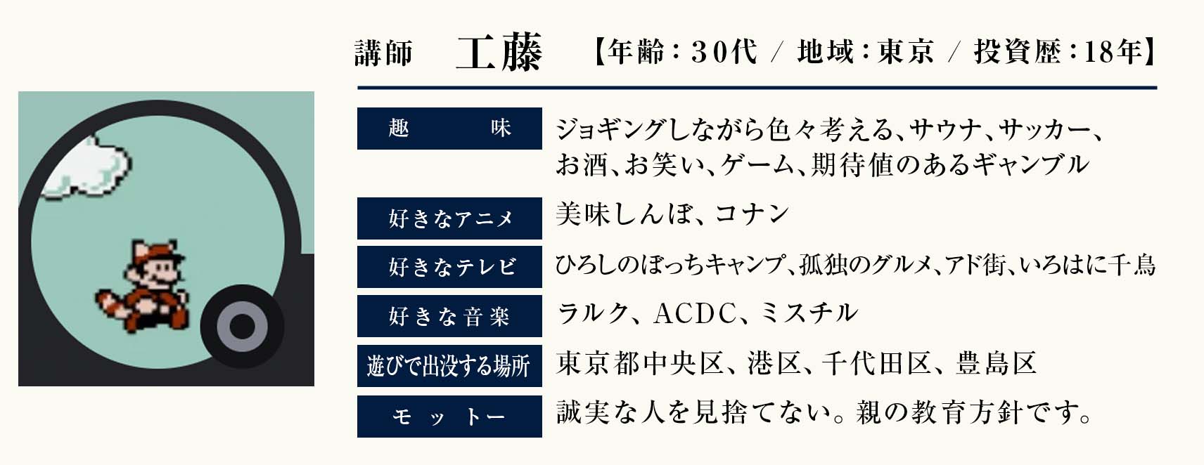 講師　工藤　
年齢：30代
地域：東京
投資歴：18年
趣味：ジョギングしながら色々考える、サウナ、サッカー、お酒、お笑い、ゲーム、期待値のあるギャンブル 
好きなアニメ：美味しんぼ、コナン
好きなテレビ：ひろしのぼっちキャンプ、孤独のグルメ、アド街、いろはに千鳥、
好きな音楽：ラルク、ACDC、ミスチル 
遊びで出没する場所：東京都中央区、港区、千代田区、豊島区 
モットー：誠実な人を見捨てない。親の教育方針です。

    