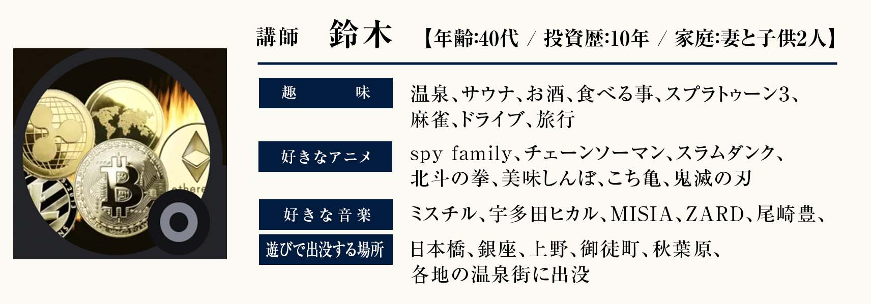 講師　鈴木
年齢：40代
家庭：妻と子供2人 
投資歴：10年
趣味：温泉、サウナ、お酒、食べる事、スプラトゥーン３、麻雀、ドライブ、旅行 
好きなアニメ：spy family、チェーンソーマン、スラムダンク、北斗の拳、美味しんぼ、こち亀、鬼滅の刃 好きな音楽：ミスチル、宇多田ヒカル、MISIA、ZARD、尾崎豊、 
遊びで出没する場所：日本橋、銀座、上野、御徒町、秋葉原、各地の温泉街に出没
