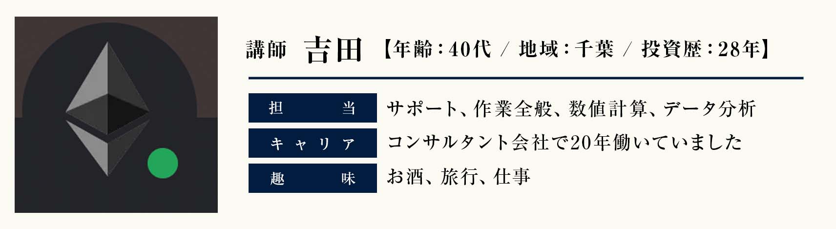 講師　吉田
年齢：40代
地域：千葉
投資歴：28年
担当：サポート、作業全般、数値計算、データ分析
キャリア：コンサルタント会社で20年働いていました
趣味：お酒、旅行、仕事
